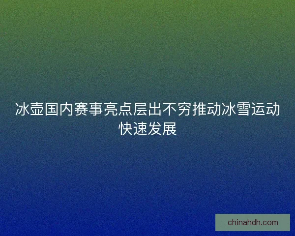 冰壶国内赛事亮点层出不穷推动冰雪运动快速发展