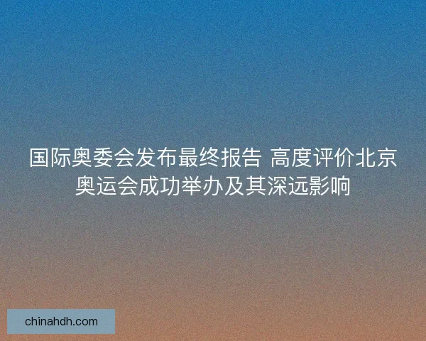 国际奥委会发布最终报告 高度评价北京奥运会成功举办及其深远影响