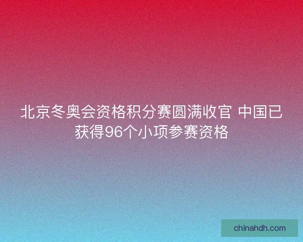 北京冬奥会资格积分赛圆满收官 中国已获得96个小项参赛资格