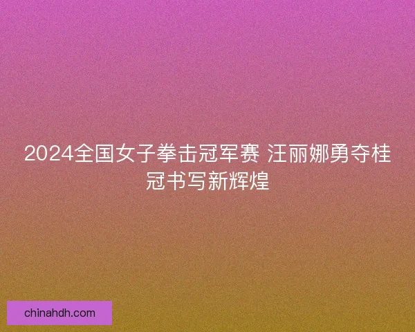 2024全国女子拳击冠军赛 汪丽娜勇夺桂冠书写新辉煌